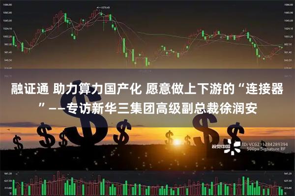 融证通 助力算力国产化 愿意做上下游的“连接器”——专访新华三集团高级副总裁徐润安