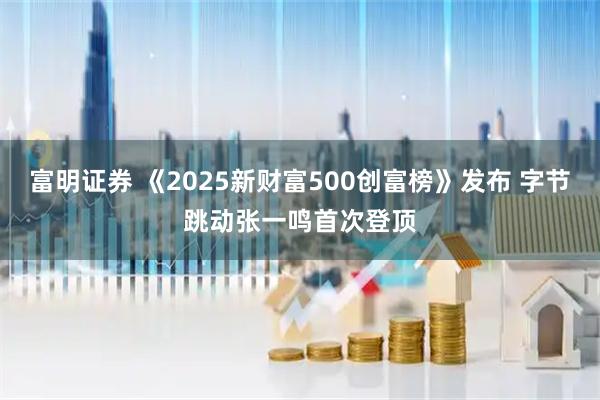 富明证券 《2025新财富500创富榜》发布 字节跳动张一鸣首次登顶