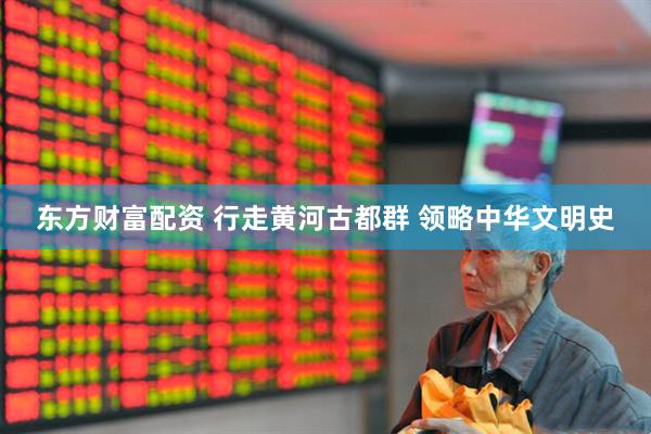 东方财富配资 行走黄河古都群 领略中华文明史