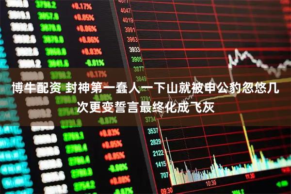 博牛配资 封神第一蠢人一下山就被申公豹忽悠几次更变誓言最终化成飞灰