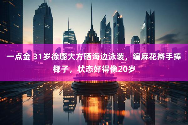 一点金 31岁徐璐大方晒海边泳装，编麻花辫手捧椰子，状态好得像20岁