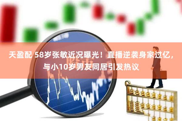 天盈配 58岁张敏近况曝光！直播逆袭身家过亿，与小10岁男友同居引发热议