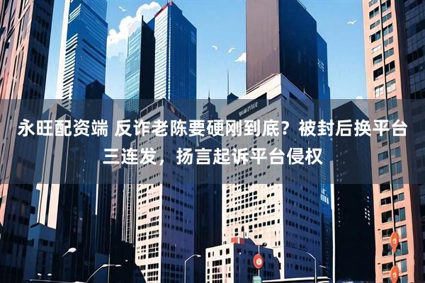 永旺配资端 反诈老陈要硬刚到底？被封后换平台三连发，扬言起诉平台侵权
