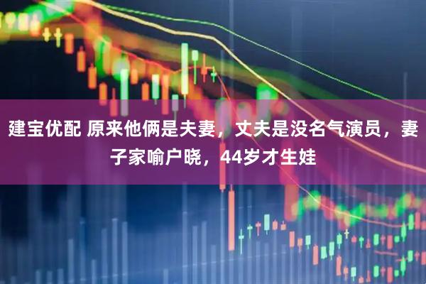 建宝优配 原来他俩是夫妻，丈夫是没名气演员，妻子家喻户晓，44岁才生娃