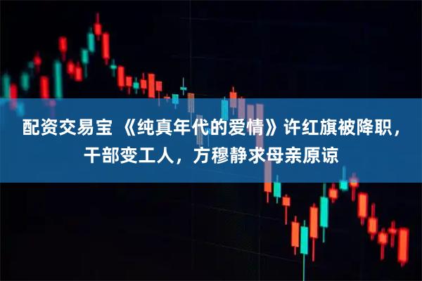 配资交易宝 《纯真年代的爱情》许红旗被降职，干部变工人，方穆静求母亲原谅