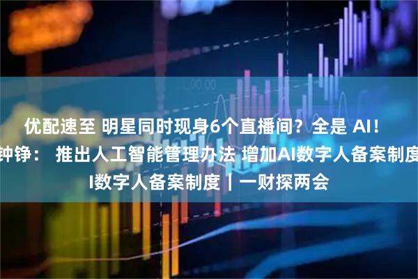 优配速至 明星同时现身6个直播间？全是 AI！ 全国人大代表钟铮： 推出人工智能管理办法 增加AI数字人备案制度｜一财探两会