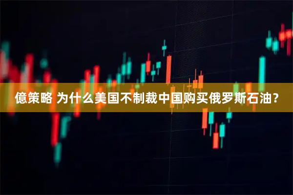 億策略 为什么美国不制裁中国购买俄罗斯石油？