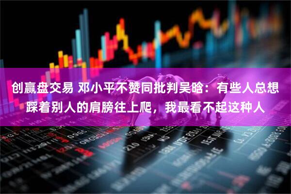 创赢盘交易 邓小平不赞同批判吴晗：有些人总想踩着别人的肩膀往上爬，我最看不起这种人