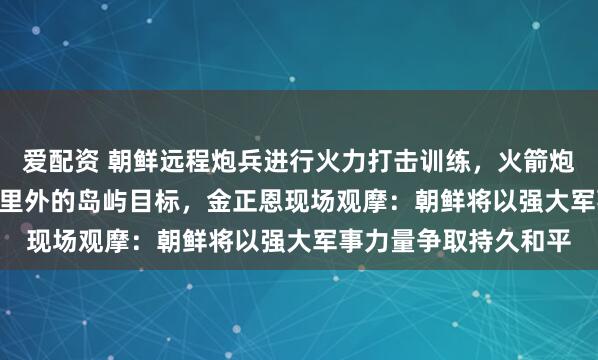 爱配资 朝鲜远程炮兵进行火力打击训练，火箭炮弹准确击中364.4公里外的岛屿目标，金正恩现场观摩：朝鲜将以强大军事力量争取持久和平