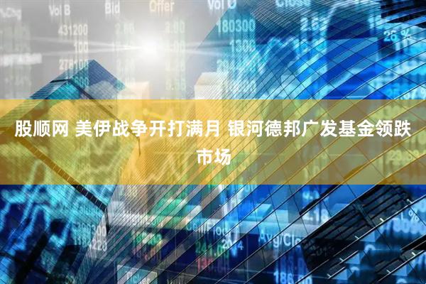 股顺网 美伊战争开打满月 银河德邦广发基金领跌市场