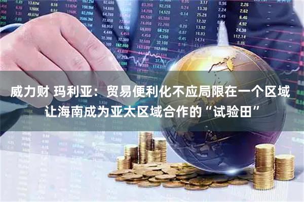 威力财 玛利亚：贸易便利化不应局限在一个区域 让海南成为亚太区域合作的“试验田”