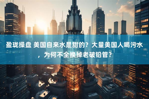 盈珑操盘 美国自来水是甜的？大量美国人喝污水，为何不全换掉老破铅管？