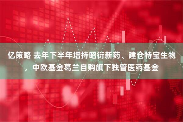 亿策略 去年下半年增持昭衍新药、建仓特宝生物,中欧基金葛兰自购旗下独管医药基金
