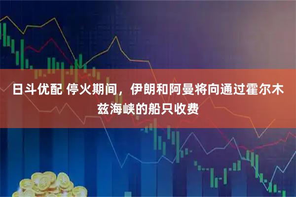 日斗优配 停火期间，伊朗和阿曼将向通过霍尔木兹海峡的船只收费