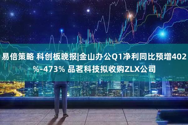 易倍策略 科创板晚报|金山办公Q1净利同比预增402%-473% 品茗科技拟收购ZLX公司
