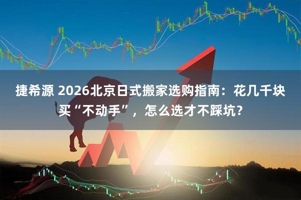 捷希源 2026北京日式搬家选购指南：花几千块买“不动手”，怎么选才不踩坑？