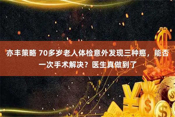 亦丰策略 70多岁老人体检意外发现三种癌，能否一次手术解决？医生真做到了