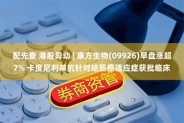 配先查 港股异动 | 康方生物(09926)早盘涨超7% 卡度尼利单抗针对结肠癌适应症获批临床