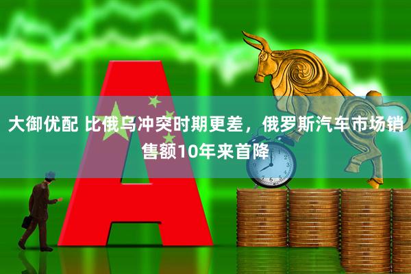 大御优配 比俄乌冲突时期更差，俄罗斯汽车市场销售额10年来首降