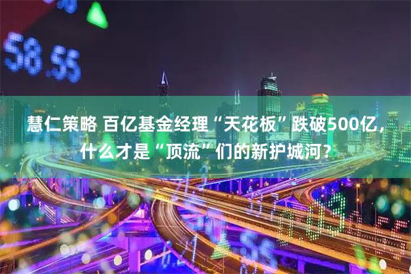 慧仁策略 百亿基金经理“天花板”跌破500亿,什么才是“顶流”们的新护城河?
