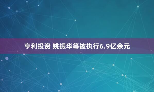 亨利投资 姚振华等被执行6.9亿余元