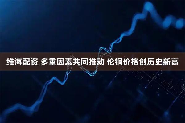 维海配资 多重因素共同推动 伦铜价格创历史新高