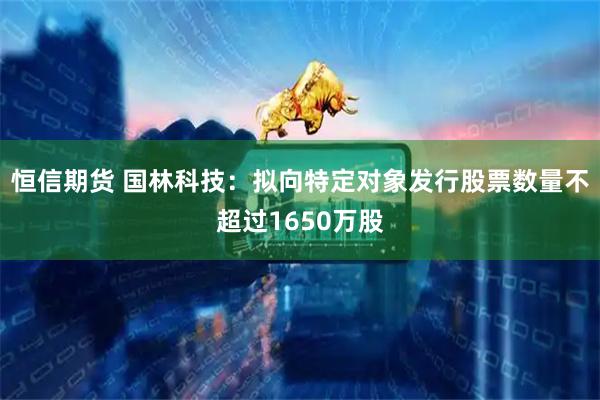 恒信期货 国林科技：拟向特定对象发行股票数量不超过1650万股