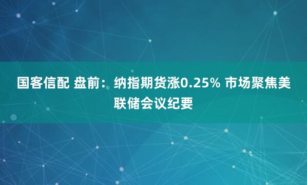 国客信配 盘前：纳指期货涨0.25% 市场聚焦美联储会议纪要