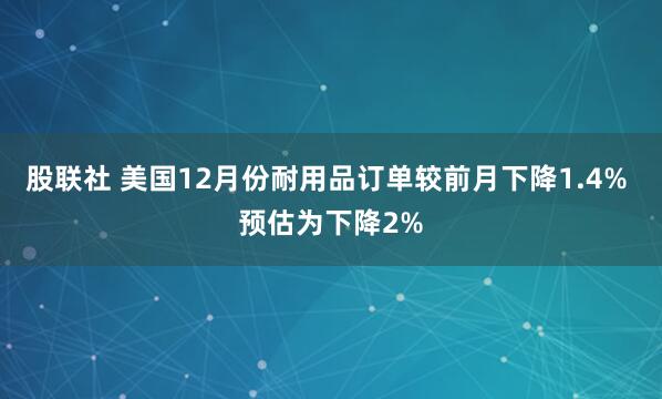 股联社 美国12月份耐用品订单较前月下降1.4% 预估为下降2%