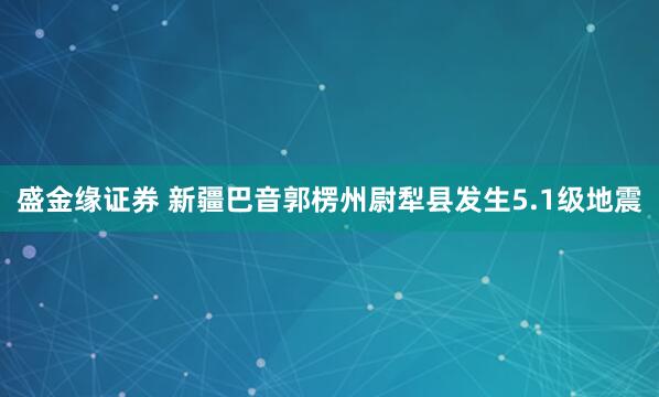 盛金缘证券 新疆巴音郭楞州尉犁县发生5.1级地震