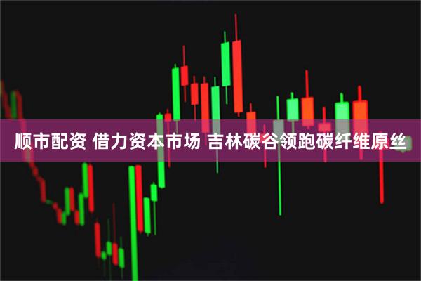 顺市配资 借力资本市场 吉林碳谷领跑碳纤维原丝