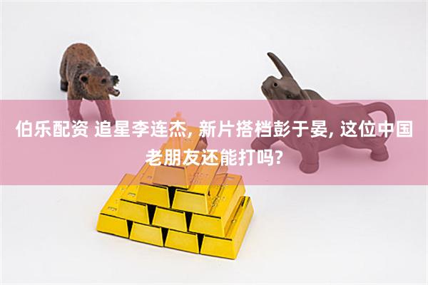 伯乐配资 追星李连杰, 新片搭档彭于晏, 这位中国老朋友还能打吗?
