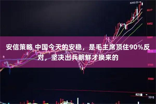 安信策略 中国今天的安稳，是毛主席顶住90%反对，坚决出兵朝鲜才换来的