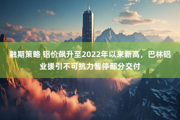 融期策略 铝价飙升至2022年以来新高，巴林铝业援引不可抗力暂停部分交付