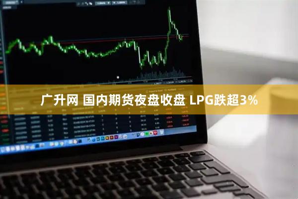广升网 国内期货夜盘收盘 LPG跌超3%