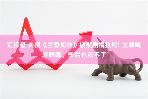 汇操盘 央视《兰香如故》被批剧情拉垮! 主演呲牙咧嘴、影后也救不了