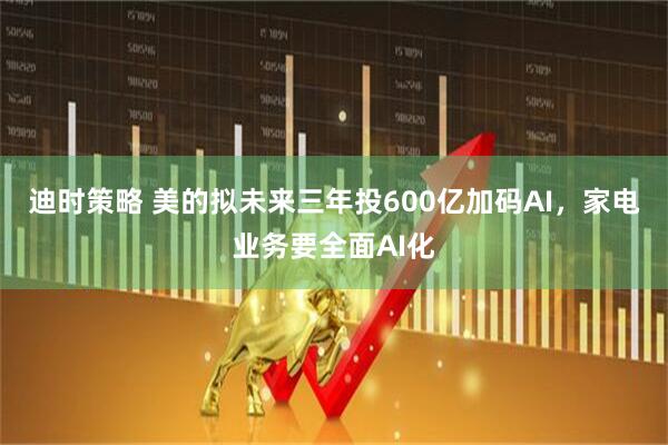迪时策略 美的拟未来三年投600亿加码AI，家电业务要全面AI化