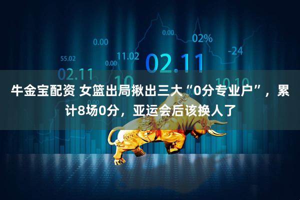牛金宝配资 女篮出局揪出三大“0分专业户”，累计8场0分，亚运会后该换人了