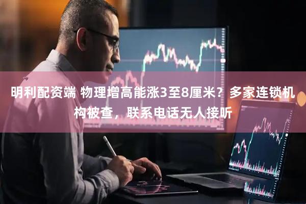明利配资端 物理增高能涨3至8厘米？多家连锁机构被查，联系电话无人接听