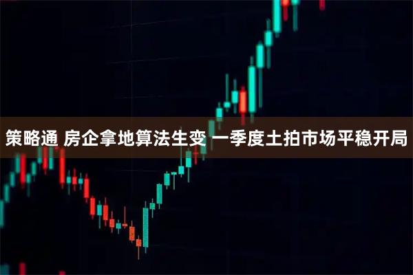 策略通 房企拿地算法生变 一季度土拍市场平稳开局