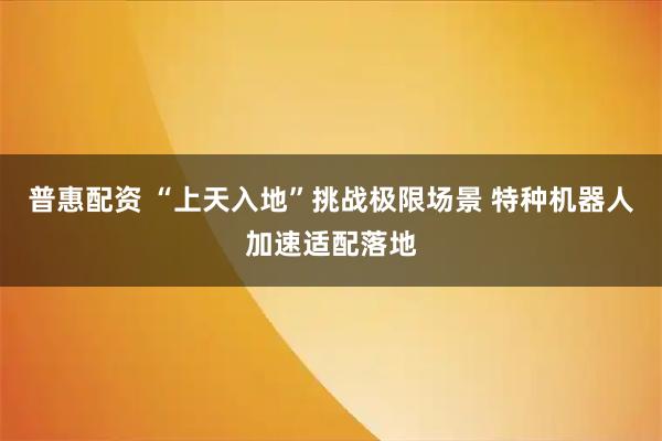 普惠配资 “上天入地”挑战极限场景 特种机器人加速适配落地