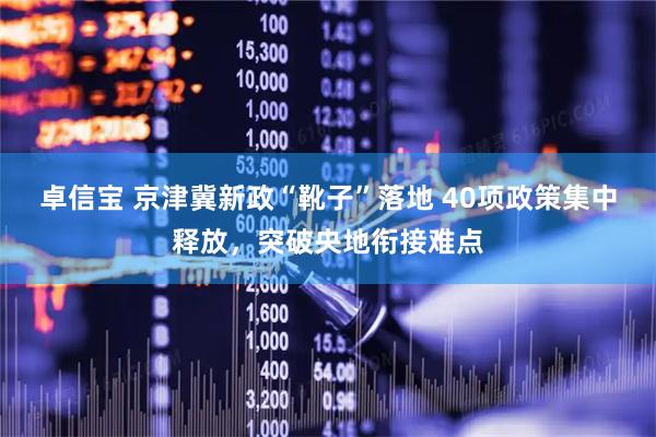 卓信宝 京津冀新政“靴子”落地 40项政策集中释放，突破央地衔接难点