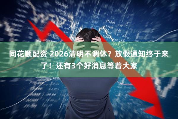 同花顺配资 2026清明不调休？放假通知终于来了！还有3个好消息等着大家