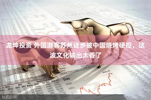 龙坤投资 外国游客苏州徒步被中国烧烤硬控，这波文化输出太香了
