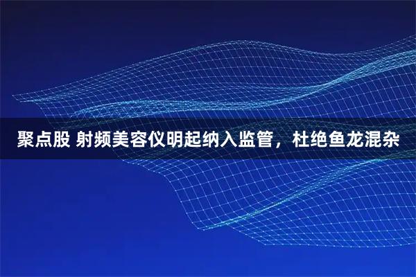 聚点股 射频美容仪明起纳入监管，杜绝鱼龙混杂