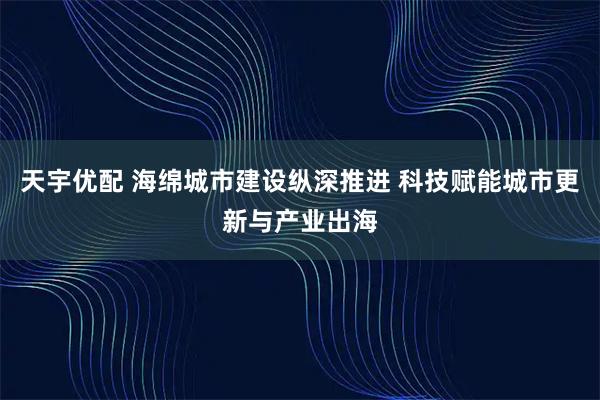天宇优配 海绵城市建设纵深推进 科技赋能城市更新与产业出海