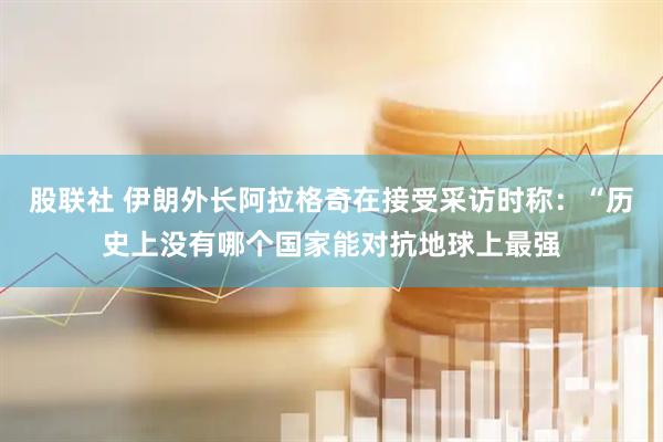 股联社 伊朗外长阿拉格奇在接受采访时称：“历史上没有哪个国家能对抗地球上最强