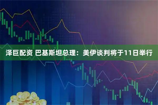 泽巨配资 巴基斯坦总理：美伊谈判将于11日举行