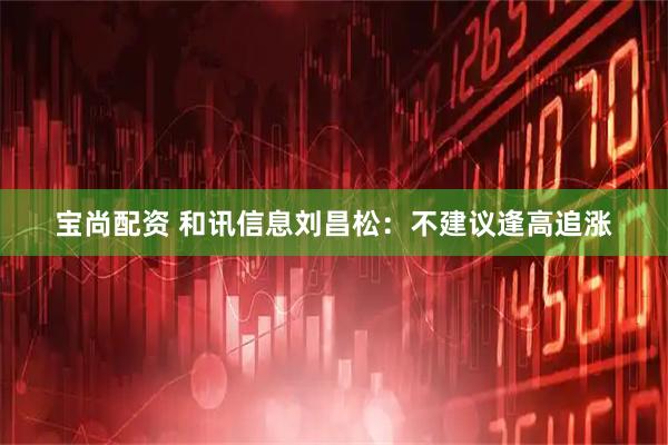 宝尚配资 和讯信息刘昌松：不建议逢高追涨