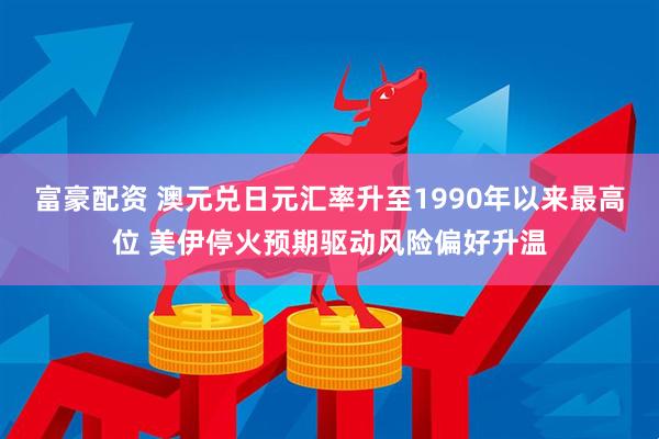 富豪配资 澳元兑日元汇率升至1990年以来最高位 美伊停火预期驱动风险偏好升温